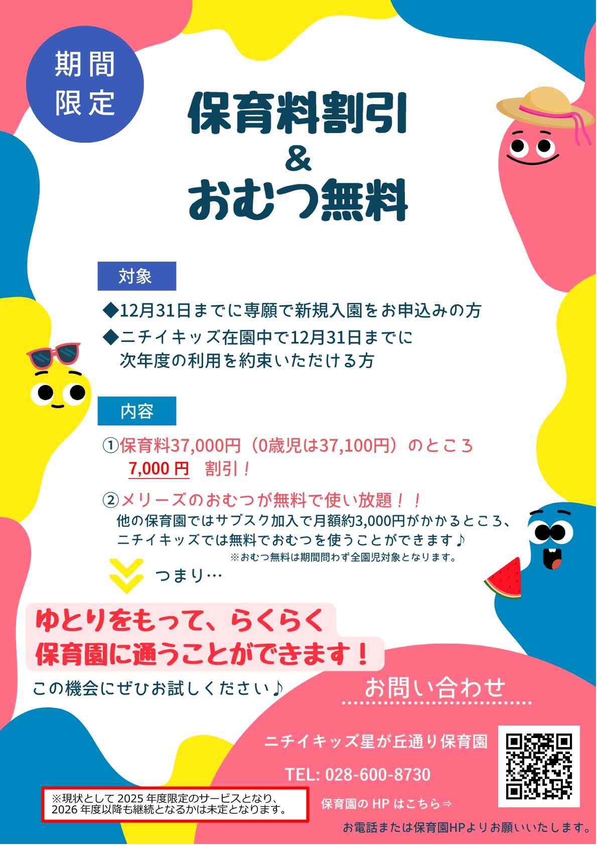 保育料の割引 & おむつの無償提供を開始します！  2025年4月1日より、おむつの無償提供と保育料割引の2つの特別なサービスを同時にご提供します！2024年12月31日までに次年度の継続意向を決定いただいた方、または専願で入園申込をいただいた方を対象に、2025年度分の保育料を7,000円割引いたします。※現状として2025年度限定のサービスとなり、2026年度以降も継続となるかは未定となります。